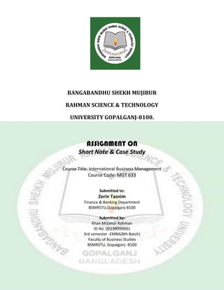 BANGABANDHU SHEKH MUJIBUR
RAHMAN SCIENCE & TECHNOLOGY
UNIVERSITY GOPALGANJ-8100.
ASSIGNMENT ON
Short Note & Case Study
Course Title: International Business Management
Course Code: MGT 633
Submitted to:
Zerin Tasnim
Finance & Banking Department
BSMRSTU,Gopalganj-8100
Submitted by:
Khan Mizanur Rahman
ID No :20199999001
3rd semester -EMBA(8th Batch)
Faculty of Business Studies
BSMRSTU, Gopalgonj -8100
 