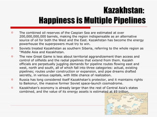 Kazakhstan:  Happiness is Multiple Pipelines The combined oil reserves of the Caspian Sea are estimated at over 200,000,000,000 barrels, making the region indispensable as an alternative source of oil for both the West and the East. Kazakhstan has become the energy powerhouse the superpowers must try to win. Soviets treated Kazakhstan as southern Siberia, referring to the whole region as “Middle Asia and Kazakhstan. The new Great Game is less about territorial aggrandizement than access and control of oilfields and the radial pipelines that extend from them. Kazakh officials are perpetually juggling demands for pipeline routes flowing east and west, north and south, all of which fall into three categories: actual, existing pipelines; routes under construction or expansion, and pipe dreams drafted secretly, in various capitals, with little chance of realization. Russia has long considered itself Kazakhstan’s protector, and it maintains rights to Baikonur, the massive former Soviet space-launch cosmodrome. Kazakhstan’s economy is already larger than the rest of Central Asia’s states combined, and the value of its energy assets is estimated at $9 trillion. 