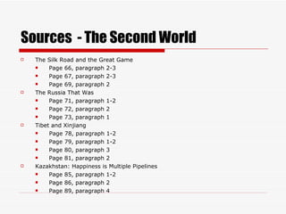 Sources  - The Second World The Silk Road and the Great Game Page 66, paragraph 2-3 Page 67, paragraph 2-3 Page 69, paragraph 2 The Russia That Was Page 71, paragraph 1-2 Page 72, paragraph 2 Page 73, paragraph 1 Tibet and Xinjiang Page 78, paragraph 1-2 Page 79, paragraph 1-2 Page 80, paragraph 3 Page 81, paragraph 2 Kazakhstan: Happiness is Multiple Pipelines Page 85, paragraph 1-2 Page 86, paragraph 2 Page 89, paragraph 4 