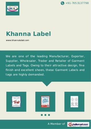 +91-7053137798 
Khanna Label 
www.khannalabel.com 
We are one of the leading Manufacturer, Exporter, 
Supplier, Wholesaler, Trader and Retailer of Garment 
Labels and Tags. Owing to their attractive design, fine 
finish and excellent sheen, these Garment Labels and 
tags are highly demanded. 
A Member of 
 