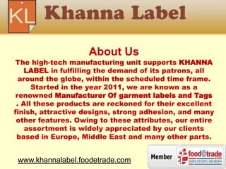 About Us
The high-tech manufacturing unit supports KHANNA
LABEL in fulfilling the demand of its patrons, all
around the globe, within the scheduled time frame.
Started in the year 2011, we are known as a
renowned Manufacturer Of garment labels and Tags
. All these products are reckoned for their excellent
finish, attractive designs, strong adhesion, and many
other features. Owing to these attributes, our entire
assortment is widely appreciated by our clients
based in Europe, Middle East and many other parts.
www.khannalabel.foodetrade.com
 