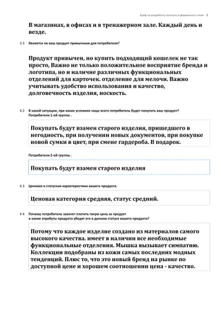 Бриф на разработку логотипа и фирменного стиля 3
В магазинах, в офисах и в тренажерном зале. Каждый день и
везде.
3.3 Является ли ваш продукт привычным для потребителя?
Продукт привычен, но купить подходящий кошелек не так
просто, Важно не только положительное восприятие бренда и
логотипа, но и наличие различных функциональных
отделений для карточек. отделение для мелочи. Важно
учитывать удобство использования и качество,
долговечность изделия, носкость.
4.2 В какой ситуации, при каких условиях чаще всего потребитель будет покупать ваш продукт?
Потребители 1-ой группы .
Покупать будут взамен старого изделия, пришедшего в
негодность, при получении новых документов, при покупке
новой сумки в цвет, при смене гардероба. В подарок.
Потребители 2-ой группы .
Покупать будут взамен старого изделия
4.3 Ценовая и статусная характеристики вашего продукта.
Ценовая категория средняя, статус средний.
4.4 Почему потребитель захочет платить такую цену за продукт
и какие атрибуты продукта убедят его в данном статусе вашего продукта?
Потому что каждое изделие создано из материалов самого
высокого качества. имеет в наличии все необходимые
функциональные отделения. Мышка вызывает симпатию.
Коллекции подобраны из кожи самых последних модных
тенденций. Плюс то, что это новый бренд на рынке по
доступной цене и хорошем соотношении цена - качество.
 