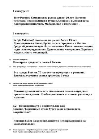 Бриф на разработку логотипа и фирменного стиля 4
1 конкурент.
Tony Perotty/ Компания на рынке давно, 20 лет. Логотип
черепаха. Производится в Турции. Слишком высокая цена.
Консервативный стиль. Мало цветов и коллекций .
2 конкурент.
Sergio Valentini/ Компания на рынке более 15 лет.
Производится в Китае, Бренд зарегистрирован в Италии.
Средний диапазон цен. Логотип кошка. Качество в последние
годы сильно ухудшилось. Удешевление материалов. Хорошие
модели. много коллекций.
6.1 Масштаб интересов:
Планируем продавать по всей Росcии
6.2 План дистрибуции вашего товара с указанием географических, временных и количественных показателей.
Все города России, 70 процентов продукции в регионы.
Время на освоение рынка примерно 3 года.
8.1 Для чего вам нужен логотип и/или фирменный стиль?
Какие задачи должна решить разработка?
Логотип должен вызывать симпатию и давать ощущение
привлечения удачи. Необходимо наносить его на упаковку и
изделия.
8.2 Точки контакта и носители. Где ваш
логотип/фирменный стиль будет чаще всего видеть
потребитель?
Логотип будет на коробке, пакете и непосредственно на
каждом изделии
8.3 Какие ощущения у потребителя должно вызвать визуальное оформление?
Какой образ и характер бренда должен быть сформирован?
 