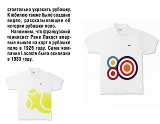 стоятельно украсить рубашку.
К юбилею также было создано
видео, рассказывающее об
истории рубашки поло.
Напомним, что французский
теннисист Рене Лакост впер-
вые вышел на корт в рубашке
поло в 1926 году. Сама ком-
пания Lacoste была основана
в 1933 году.
 