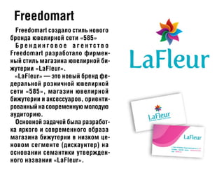 Freedomart
Freedomart создало стиль нового
бренда ювелирной сети «585»
Б р е н д и н г о в о е а г е н т с т в о
Freedomart разработало фирмен-
ный стиль магазина ювелирной би-
жутерии «LaFleur».
«LaFleur» — это новый бренд фе-
деральной розничной ювелирной
сети «585», магазин ювелирной
бижутерии и аксессуаров, ориенти-
рованный на современную молодую
аудиторию.
Основной задачей была разработ-
ка яркого и современного образа
магазина бижутерии в низком це-
новом сегменте (дискаунтер) на
основании семантики утвержден-
ного названия «LaFleur».
 