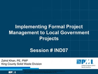Implementing Formal Project
     Management to Local Government
                Projects

                             Session # IND07
Zahid Khan, PE, PMP
King County Solid Waste Division

                 “PMI” is a registered trade and service mark of the Project Management Institute, Inc.
                 ©2012 Permission is granted to PMI for PMI® Marketplace use only.
 