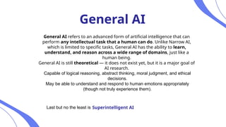 General AI
General AI refers to an advanced form of artificial intelligence that can
perform any intellectual task that a human can do. Unlike Narrow AI,
which is limited to specific tasks, General AI has the ability to learn,
understand, and reason across a wide range of domains, just like a
human being.
General AI is still theoretical — it does not exist yet, but it is a major goal of
AI research.
Capable of logical reasoning, abstract thinking, moral judgment, and ethical
decisions.
May be able to understand and respond to human emotions appropriately
(though not truly experience them).
Last but no the least is Superintelligent AI
 