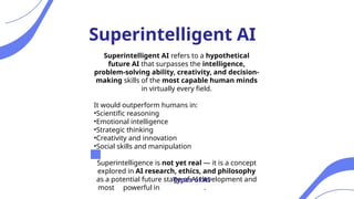 Superintelligent AI refers to a hypothetical
future AI that surpasses the intelligence,
problem-solving ability, creativity, and decision-
making skills of the most capable human minds
in virtually every field.
It would outperform humans in:
•Scientific reasoning
•Emotional intelligence
•Strategic thinking
•Creativity and innovation
•Social skills and manipulation
Superintelligence is not yet real — it is a concept
explored in AI research, ethics, and philosophy
as a potential future stage of AI development and
most powerful in .
Superintelligent AI
Types of AI
 
