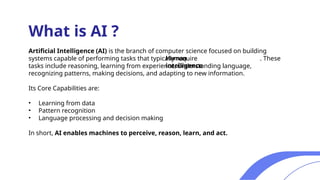 Artificial Intelligence (AI) is the branch of computer science focused on building
systems capable of performing tasks that typically require . These
tasks include reasoning, learning from experience, understanding language,
recognizing patterns, making decisions, and adapting to new information.
Its Core Capabilities are:
• Learning from data
• Pattern recognition
• Language processing and decision making
In short, AI enables machines to perceive, reason, learn, and act.
What is AI ?
Human
intelligence
 