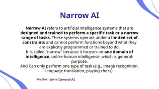 Narrow AI
Narrow AI refers to artificial intelligence systems that are
designed and trained to perform a specific task or a narrow
range of tasks. These systems operate under a limited set of
constraints and cannot perform functions beyond what they
are explicitly programmed or trained to do.
It is called "narrow" because it focuses on one domain of
intelligence, unlike human intelligence, which is general-
purpose.
And Can only perform one type of task (e.g., image recognition,
language translation, playing chess).
Another type is General AI
 