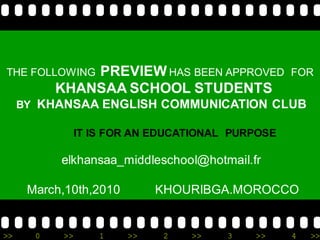 THE FOLLOWING  PREVIEW HAS BEEN APPROVED            FOR
           KHANSAA SCHOOL STUDENTS
     BY KHANSAA ENGLISH COMMUNICATION CLUB

                 IT IS FOR AN EDUCATIONAL PURPOSE

           elkhansaa_middleschool@hotmail.fr

      March,10th,2010         KHOURIBGA.MOROCCO


>>     0    >>       1   >>    2   >>    3   >>     4   >>
 