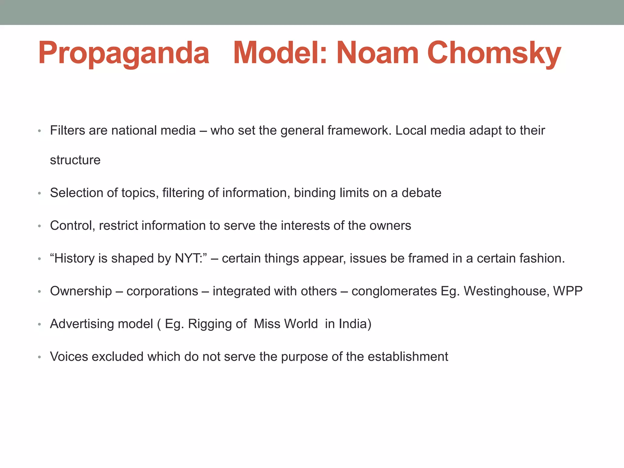 Propaganda Model: Noam Chomsky

• Filters are national media – who set the general framework. Local media adapt to their

  structure

• Selection of topics, filtering of information, binding limits on a debate

• Control, restrict information to serve the interests of the owners

• “History is shaped by NYT:” – certain things appear, issues be framed in a certain fashion.

• Ownership – corporations – integrated with others – conglomerates Eg. Westinghouse, WPP

• Advertising model ( Eg. Rigging of Miss World in India)

• Voices excluded which do not serve the purpose of the establishment
 