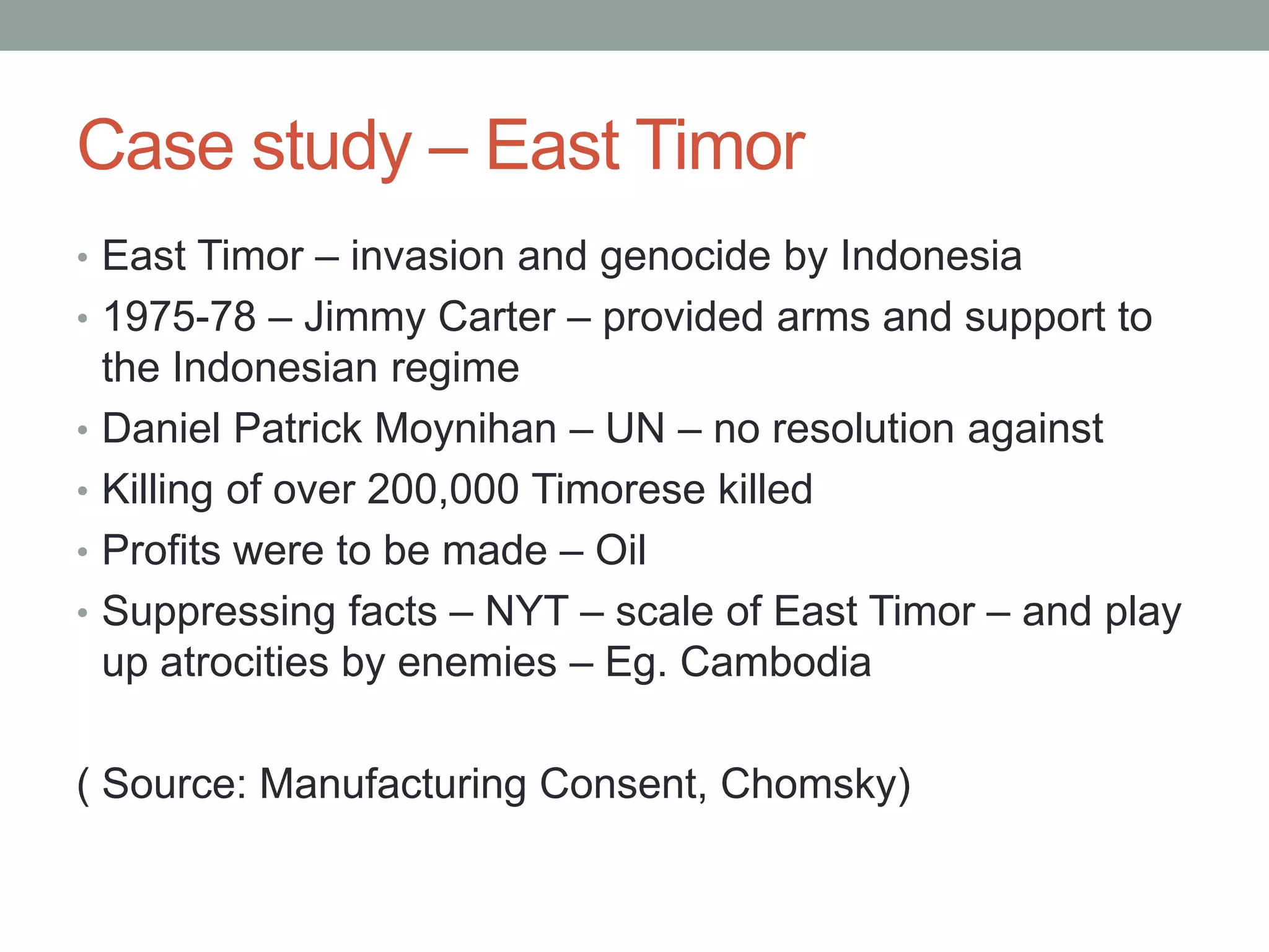 Case study – East Timor
• East Timor – invasion and genocide by Indonesia
• 1975-78 – Jimmy Carter – provided arms and support to
    the Indonesian regime
•   Daniel Patrick Moynihan – UN – no resolution against
•   Killing of over 200,000 Timorese killed
•   Profits were to be made – Oil
•   Suppressing facts – NYT – scale of East Timor – and play
    up atrocities by enemies – Eg. Cambodia

( Source: Manufacturing Consent, Chomsky)
 