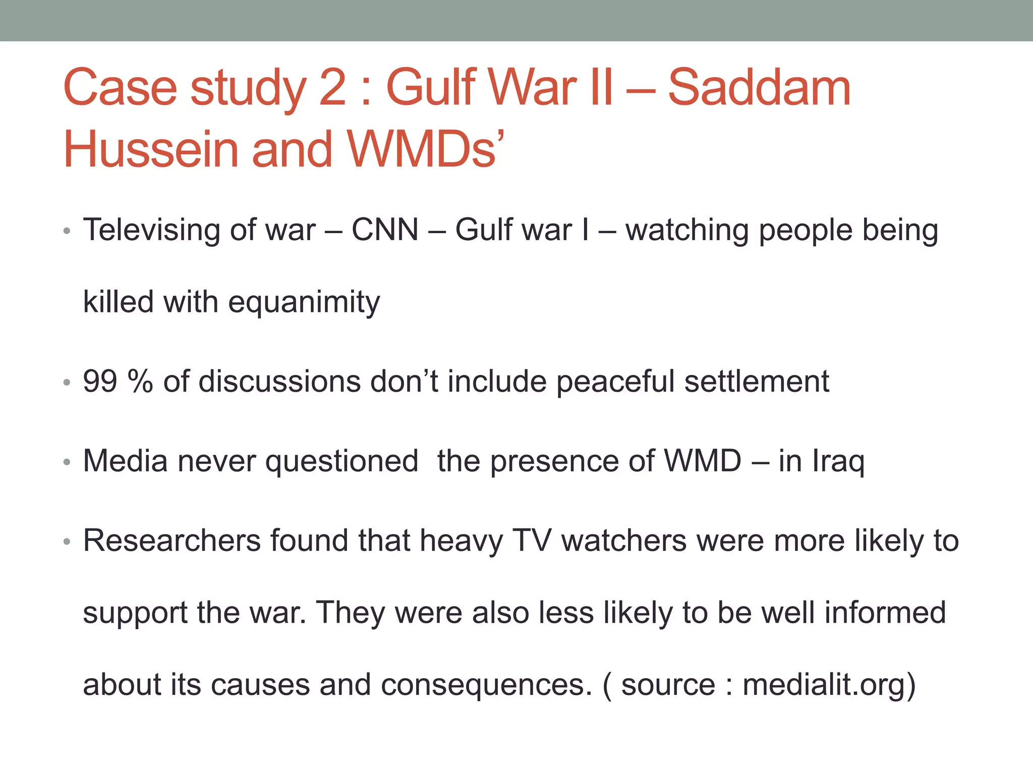 Case study 2 : Gulf War II – Saddam
Hussein and WMDs’
• Televising of war – CNN – Gulf war I – watching people being

 killed with equanimity

• 99 % of discussions don’t include peaceful settlement

• Media never questioned the presence of WMD – in Iraq

• Researchers found that heavy TV watchers were more likely to

 support the war. They were also less likely to be well informed

 about its causes and consequences. ( source : medialit.org)
 