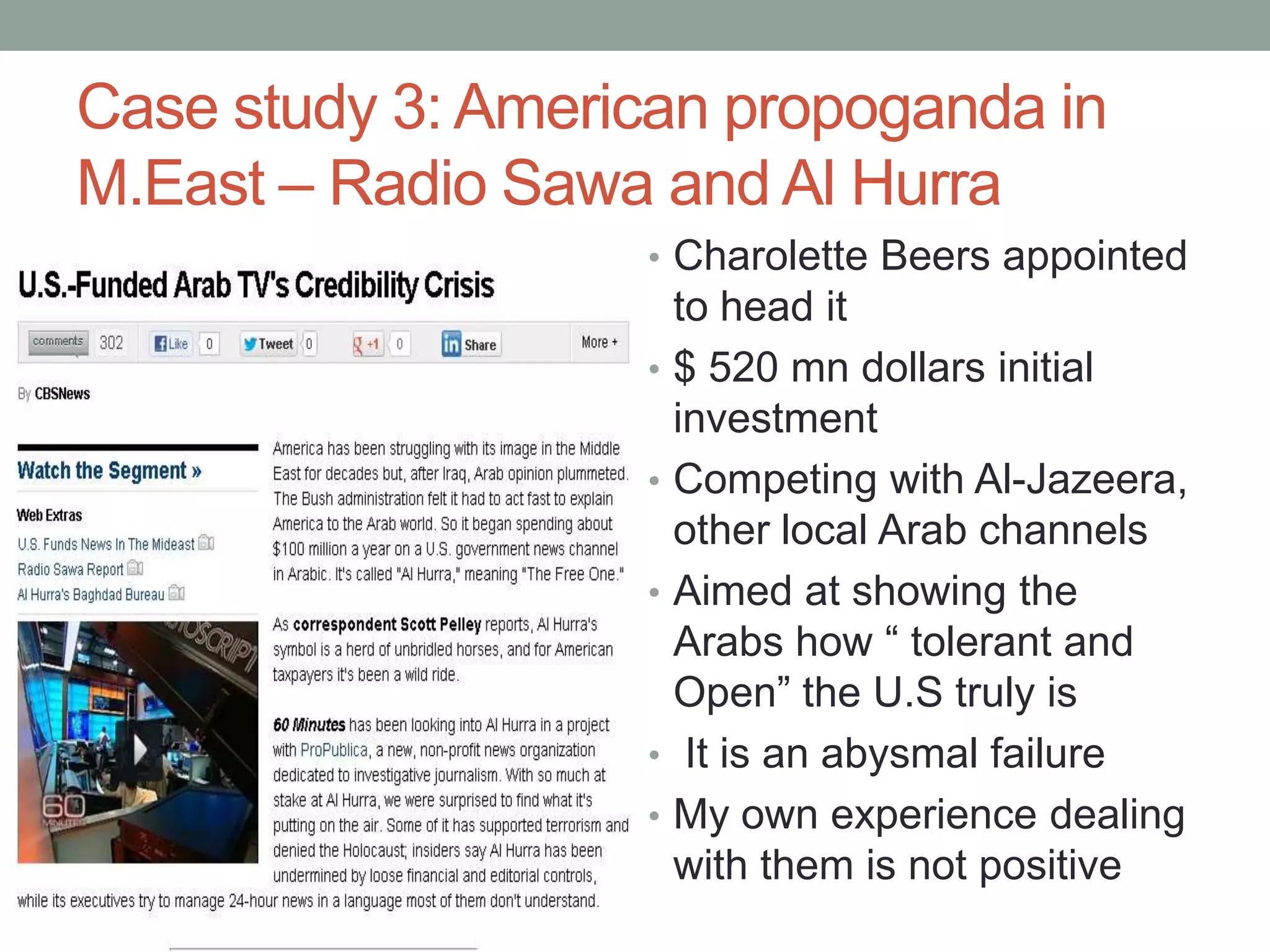 Case study 3: American propoganda in
M.East – Radio Sawa and Al Hurra
                   • Charolette Beers appointed
                       to head it
                   •   $ 520 mn dollars initial
                       investment
                   •   Competing with Al-Jazeera,
                       other local Arab channels
                   •   Aimed at showing the
                       Arabs how “ tolerant and
                       Open” the U.S truly is
                   •    It is an abysmal failure
                   •   My own experience dealing
                       with them is not positive
 