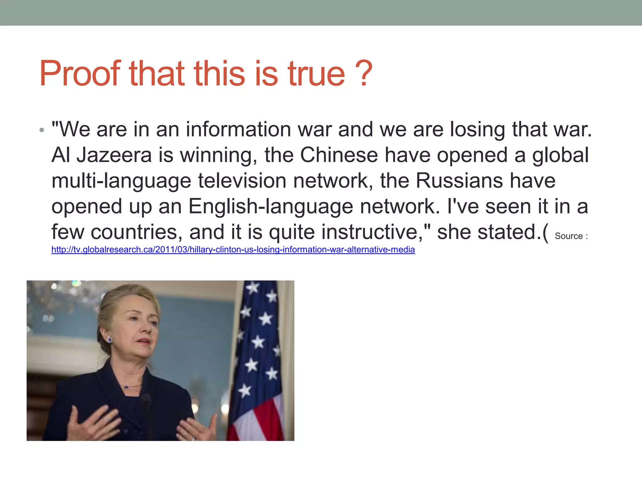 Proof that this is true ?
• "We are in an information war and we are losing that war.
 Al Jazeera is winning, the Chinese have opened a global
 multi-language television network, the Russians have
 opened up an English-language network. I've seen it in a
 few countries, and it is quite instructive," she stated.( Source :
 http://tv.globalresearch.ca/2011/03/hillary-clinton-us-losing-information-war-alternative-media
 