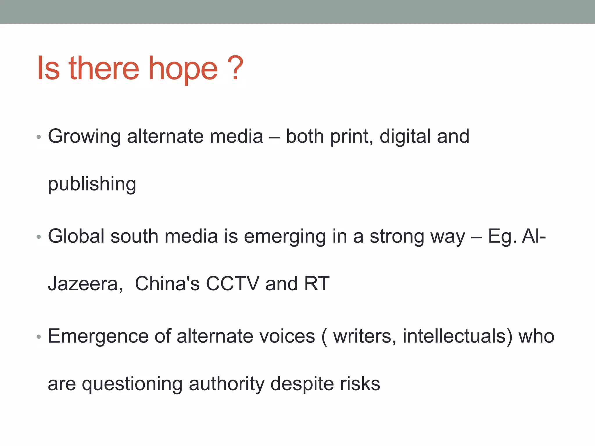 Is there hope ?
• Growing alternate media – both print, digital and

 publishing

• Global south media is emerging in a strong way – Eg. Al-

 Jazeera, China's CCTV and RT

• Emergence of alternate voices ( writers, intellectuals) who

 are questioning authority despite risks
 