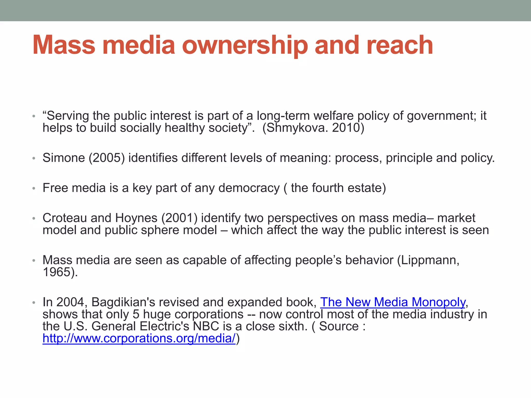 Mass media ownership and reach

• “Serving the public interest is part of a long-term welfare policy of government; it
  helps to build socially healthy society”. (Shmykova. 2010)

• Simone (2005) identifies different levels of meaning: process, principle and policy.

• Free media is a key part of any democracy ( the fourth estate)

• Croteau and Hoynes (2001) identify two perspectives on mass media– market
  model and public sphere model – which affect the way the public interest is seen

• Mass media are seen as capable of affecting people’s behavior (Lippmann,
  1965).

• In 2004, Bagdikian's revised and expanded book, The New Media Monopoly,
  shows that only 5 huge corporations -- now control most of the media industry in
  the U.S. General Electric's NBC is a close sixth. ( Source :
  http://www.corporations.org/media/)
 