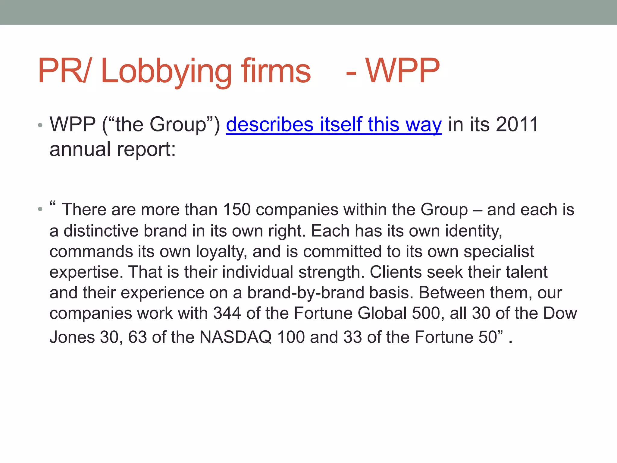 PR/ Lobbying firms - WPP
• WPP (“the Group”) describes itself this way in its 2011
 annual report:

• “ There are more than 150 companies within the Group – and each is
  a distinctive brand in its own right. Each has its own identity,
  commands its own loyalty, and is committed to its own specialist
  expertise. That is their individual strength. Clients seek their talent
  and their experience on a brand-by-brand basis. Between them, our
  companies work with 344 of the Fortune Global 500, all 30 of the Dow
  Jones 30, 63 of the NASDAQ 100 and 33 of the Fortune 50” .
 