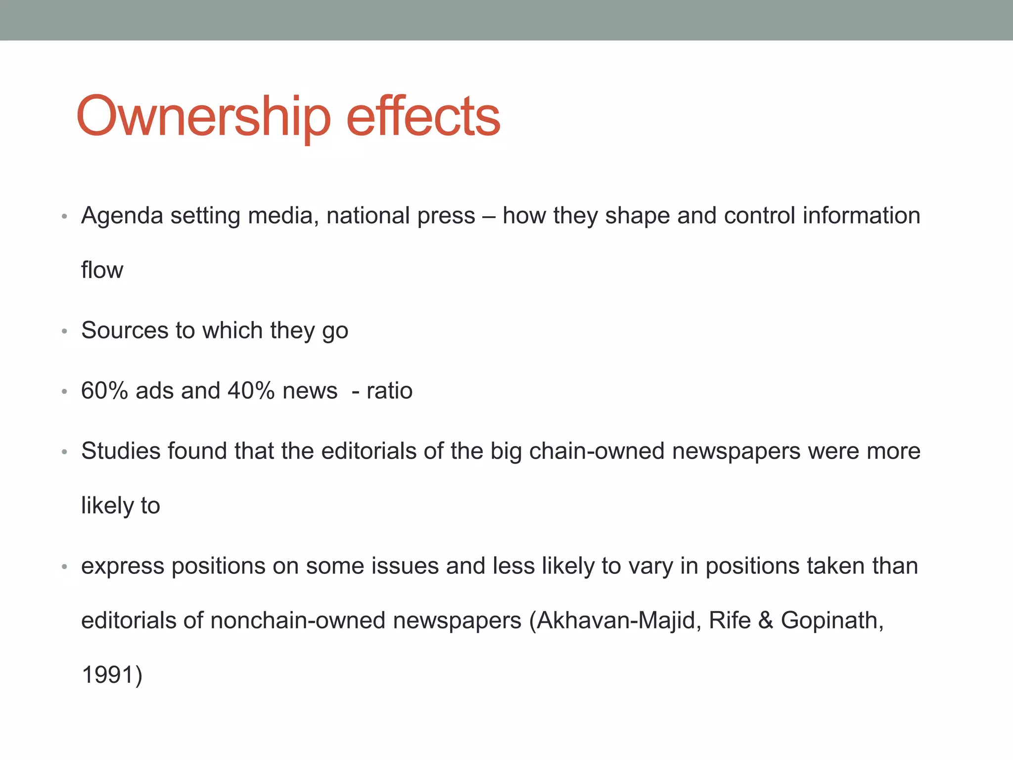 Ownership effects
• Agenda setting media, national press – how they shape and control information

 flow

• Sources to which they go

• 60% ads and 40% news - ratio

• Studies found that the editorials of the big chain-owned newspapers were more

 likely to

• express positions on some issues and less likely to vary in positions taken than

 editorials of nonchain-owned newspapers (Akhavan-Majid, Rife & Gopinath,

 1991)
 