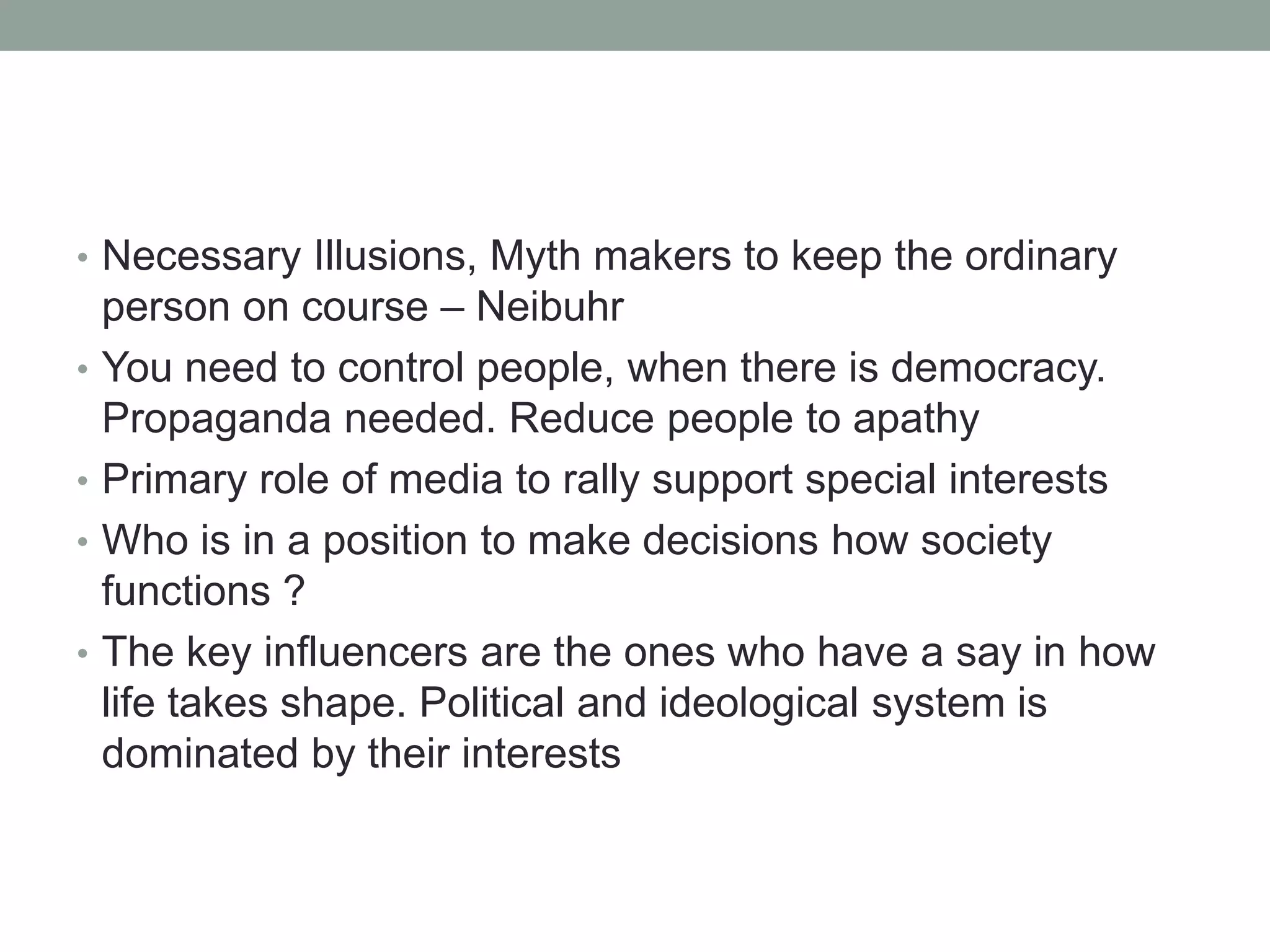 • Necessary Illusions, Myth makers to keep the ordinary
    person on course – Neibuhr
•   You need to control people, when there is democracy.
    Propaganda needed. Reduce people to apathy
•   Primary role of media to rally support special interests
•   Who is in a position to make decisions how society
    functions ?
•   The key influencers are the ones who have a say in how
    life takes shape. Political and ideological system is
    dominated by their interests
 