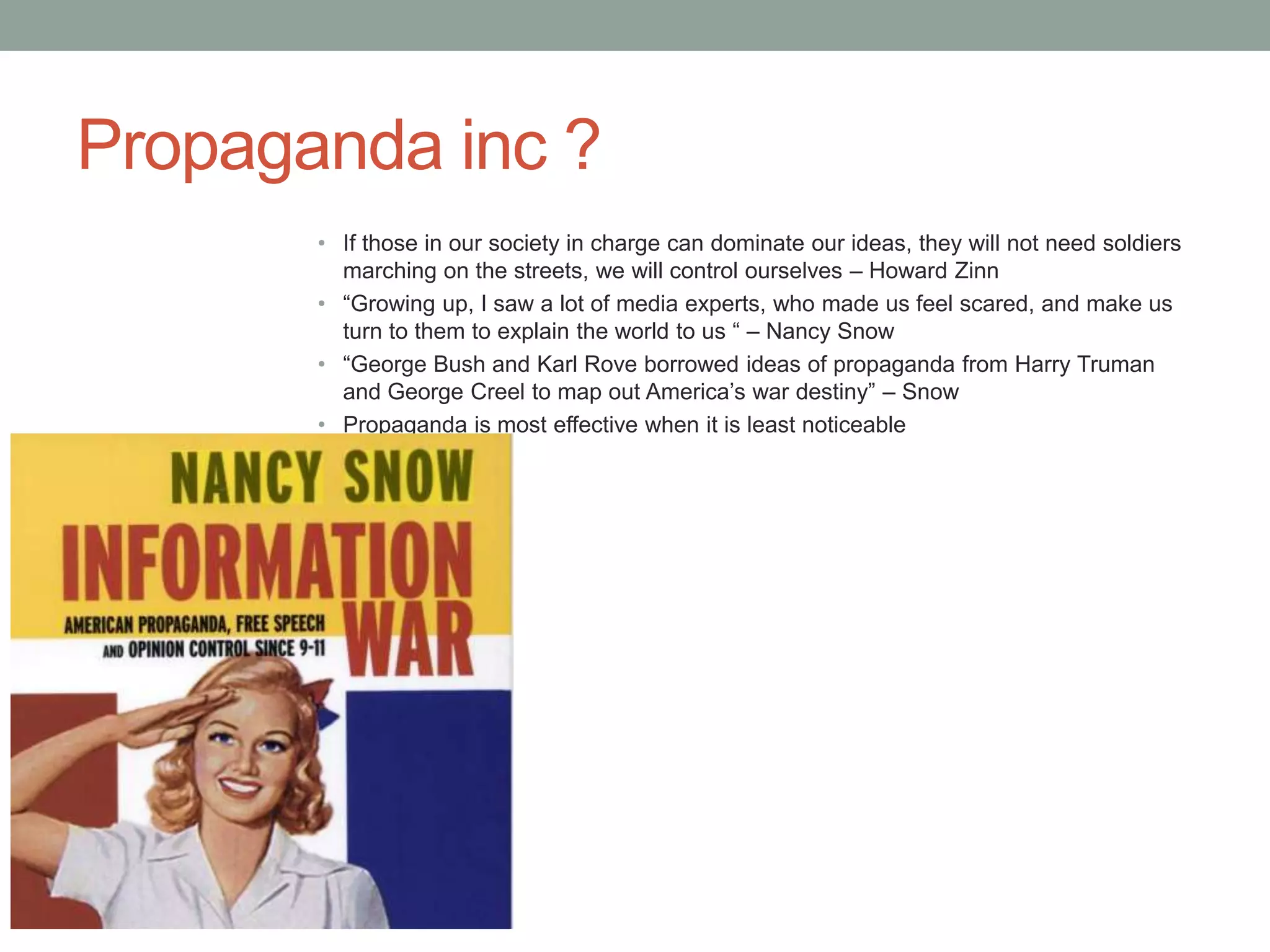 Propaganda inc ?
       • If those in our society in charge can dominate our ideas, they will not need soldiers
         marching on the streets, we will control ourselves – Howard Zinn
       • “Growing up, I saw a lot of media experts, who made us feel scared, and make us
         turn to them to explain the world to us “ – Nancy Snow
       • “George Bush and Karl Rove borrowed ideas of propaganda from Harry Truman
         and George Creel to map out America’s war destiny” – Snow
       • Propaganda is most effective when it is least noticeable
       •
 