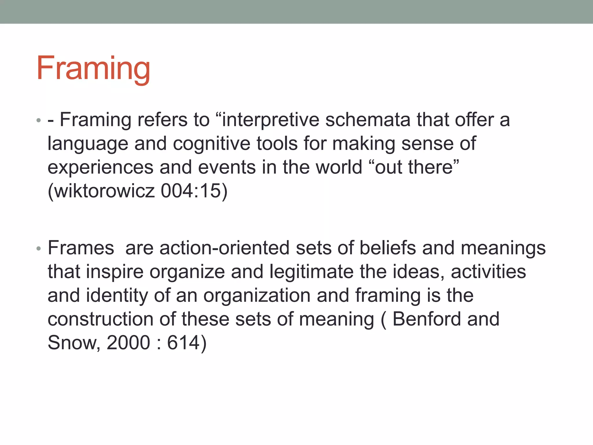 Framing
• - Framing refers to “interpretive schemata that offer a
 language and cognitive tools for making sense of
 experiences and events in the world “out there”
 (wiktorowicz 004:15)

• Frames are action-oriented sets of beliefs and meanings
 that inspire organize and legitimate the ideas, activities
 and identity of an organization and framing is the
 construction of these sets of meaning ( Benford and
 Snow, 2000 : 614)
 