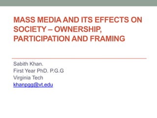 MASS MEDIA AND ITS EFFECTS ON
SOCIETY – OWNERSHIP,
PARTICIPATION AND FRAMING


Sabith Khan.
First Year PhD. P.G.G
Virginia Tech
khanpgg@vt.edu
 
