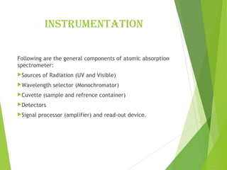 instrumEntation
Following are the general components of atomic absorption
spectrometer:
Sources of Radiation (UV and Visible)
Wavelength selector (Monochromator)
Cuvette (sample and refrence container)
Detectors
Signal processor (amplifier) and read-out device.
 