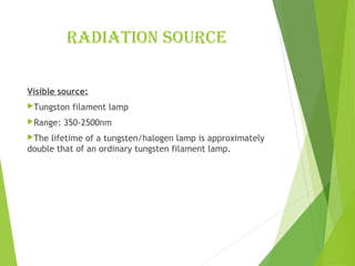radiation sourcE
Visible source:
Tungston filament lamp
Range: 350-2500nm
The lifetime of a tungsten/halogen lamp is approximately
double that of an ordinary tungsten filament lamp.
 