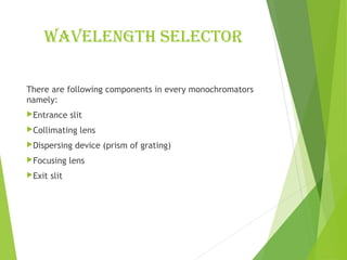 Wavelength selector
There are following components in every monochromators
namely:
Entrance slit
Collimating lens
Dispersing device (prism of grating)
Focusing lens
Exit slit
 