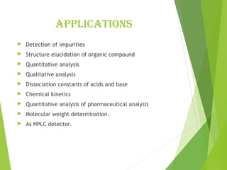applications
 Detection of impurities
 Structure elucidation of organic compound
 Quantitative analysis
 Qualitative analysis
 Dissociation constants of acids and base
 Chemical kinetics
 Quantitative analysis of pharmaceutical analysis
 Molecular weight determination.
 As HPLC detector.
 