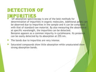 Detection of
impurities  UV absorption spectroscopy is one of the best methods for
determination of impurities in organic molecules. Additional peaks can
be observed due to impurities in the sample and it can be compared
with that of standard raw material. By also measuring the absorbance
at specific wavelength, the impurities can be detected.
Benzene appears as a common impurity in cyclohexane. Its presence
can be easily detected by its absorption at 255 nm.
 The bands due to impurities are very intense.
 Saturated compounds show little absorption while unsaturated show
strong absorption bands.
 