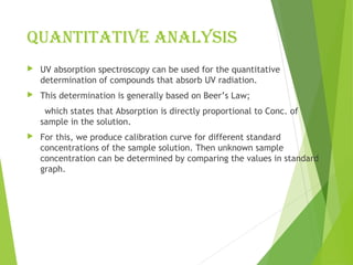 Quantitative analysis
 UV absorption spectroscopy can be used for the quantitative
determination of compounds that absorb UV radiation.
 This determination is generally based on Beer’s Law;
which states that Absorption is directly proportional to Conc. of
sample in the solution.
 For this, we produce calibration curve for different standard
concentrations of the sample solution. Then unknown sample
concentration can be determined by comparing the values in standard
graph.
 