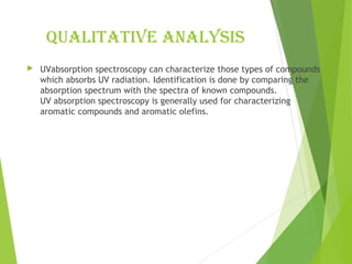 Qualitative analysis
 UVabsorption spectroscopy can characterize those types of compounds
which absorbs UV radiation. Identification is done by comparing the
absorption spectrum with the spectra of known compounds.
UV absorption spectroscopy is generally used for characterizing
aromatic compounds and aromatic olefins.
 