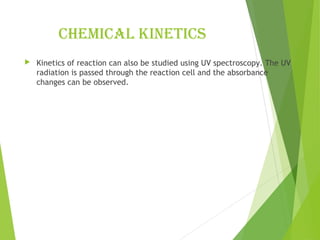 chemical kinetics
 Kinetics of reaction can also be studied using UV spectroscopy. The UV
radiation is passed through the reaction cell and the absorbance
changes can be observed.
 