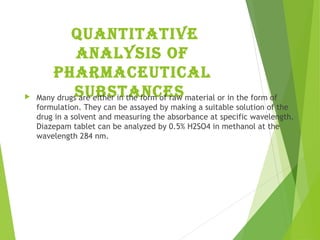 Quantitative
analysis of
pharmaceutical
substances Many drugs are either in the form of raw material or in the form of
formulation. They can be assayed by making a suitable solution of the
drug in a solvent and measuring the absorbance at specific wavelength.
Diazepam tablet can be analyzed by 0.5% H2SO4 in methanol at the
wavelength 284 nm.
 