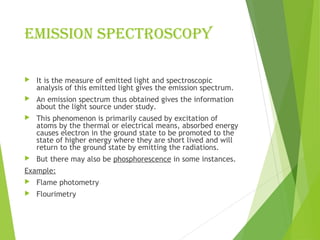 EmISSIOn SPECTROSCOPY
 It is the measure of emitted light and spectroscopic
analysis of this emitted light gives the emission spectrum.
 An emission spectrum thus obtained gives the information
about the light source under study.
 This phenomenon is primarily caused by excitation of
atoms by the thermal or electrical means, absorbed energy
causes electron in the ground state to be promoted to the
state of higher energy where they are short lived and will
return to the ground state by emitting the radiations.
 But there may also be phosphorescence in some instances.
Example:
 Flame photometry
 Flourimetry
 