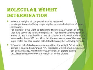 molecular weight
Determination
 Molecular weights of compounds can be measured
spectrophotometrically by preparing the suitable derivatives of these
compounds.
For example, if we want to determine the molecular weight of amine
then it is converted in to amine picrate. Then known concentration of
amine picrate is dissolved in a litre of solution and its optical density is
measured at λmax 380 nm. After this the concentration of the solution
in gm moles per litre can be calculated by using the following formula.
 "c" can be calculated using above equation, the weight "w" of amine
picrate is known. From "c"and "w", molecular weight of amine picrate
can be calculated. And the molecular weight of picrate can be
calculated using the molecular weight of amine picrate.
 