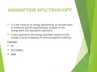 ABSORPTIOn SPECTROSCOPY
 It is the measure of energy absorbed by an excited atom
or molecule and the spectroscopic analysis of the
energy gives the absorption spectrum.
 It also represents the energy absorbed relative to the
energy of given frequency of electromagnetic radiation.
Example:
 IR
 UV/VISIBLE
 NMR
 