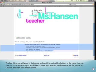 The last thing you will want to do is copy and past the code at the bottom of the page. You can  Use this code anywhere you would like to share your wordle. It will create a link for people to Click on and view your wordle online.  