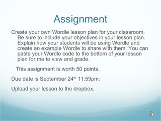 Assignment Create your own Wordle lesson plan for your classroom. Be sure to include your objectives in your lesson plan. Explain how your students will be using Wordle and create an example Wordle to share with them. You can paste your Wordle code to the bottom of your lesson plan for me to view and grade.  This assignment is worth 50 points. Due date is September 24 th  11:59pm.  Upload your lesson to the dropbox.  