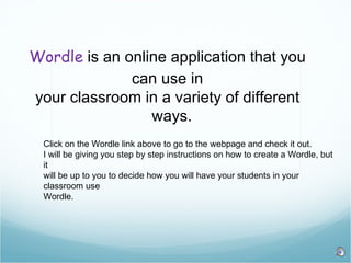 Wordle  is an online application that you can use in your classroom in a variety of different  ways.  Click on the Wordle link above to go to the webpage and check it out.  I will be giving you step by step instructions on how to create a Wordle, but it will be up to you to decide how you will have your students in your classroom use  Wordle.  