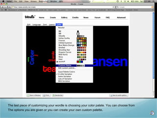 The last piece of customizing your wordle is choosing your color palate. You can choose from The options you are given or you can create your own custom palette .  