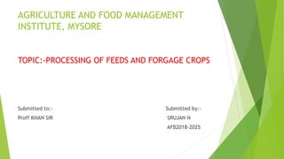 AGRICULTURE AND FOOD MANAGEMENT
INSTITUTE, MYSORE
TOPIC:-PROCESSING OF FEEDS AND FORGAGE CROPS
Submitted to:- Submitted by:-
Proff KHAN SIR SRUJAN N
AFB2018-2025
 