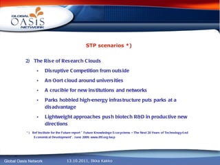 STP scenarios *) 2)  The Rise of Research Clouds Disruptive Competition from outside An Oort cloud around universities A crucible for new institutions and networks Parks hobbled high-energy infrastructure puts parks at a disadvantage Lightweight approaches push biotech R&D in productive new directions * )  Ref Institute for the Future report ” Future Knowledege Ecosystems – The Next 20 Years of Technology-Led Economical Development”, June 2009, www.iftf.org/iasp 