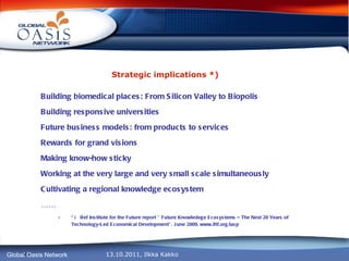 Strategic implications *) Building biomedical places: From Silicon Valley to Biopolis Building responsive universities Future business models: from products to services Rewards for grand visions Making know-how sticky Working at the very large and very small scale simultaneously Cultivating a regional knowledge ecosystem …… * )  Ref Institute for the Future report ” Future Knowledege Ecosystems – The Next 20 Years of Technology-Led Economical Development”, June 2009, www.iftf.org/iasp 