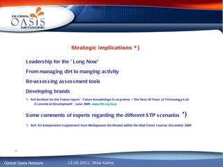 Strategic implications *) Leadership for the ”Long Now” From managing dirt to manging activity Re-assessing assessment tools Developing brands *)  Ref Institute for the Future report ” Future Knowledege Ecosystems – The Next 20 Years of Technology-Led Economical Development”, June 2009,  www.iftf.org/iasp Some comments of experts regarding the different STP scenarios  *) *)  Ref: An Independent Supplement from Mediaplanet distributed within the Wall Street Journal, December 2009 