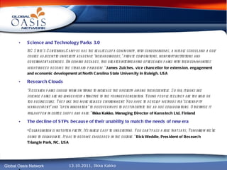 Science and Technology Parks 3.0 NC State’s Centennial Campus has the real feel of a community, with condominiums, a middle school and a golf course adjacent to university academic “neighborhoods,” private corporations, nonprofit institutions and government agencies. IIn coming decades, this greater interweaving of research parks with their communities might indeed become the standard paradigm.”   James Zuiches, vice chancellor for extension, engagement and economic development at North Carolina State University in Raleigh, USA Research Clouds “ Research parks should work on trying to increase the diversity among their clientele. So far, it looks like science parks are no longer very attractive to the younger generation. Young people feel they are too rigid or too businesslike. They like this more relaxed environment. You have to develop methods for “serendipity management” and “open innovation” to discover ways to best facilitate the ad hoc collaborations. Otherwise it will happen in coffee shops and bars.”   Ilkka Kakko, Managing Director of Karostech Ltd, Finland The decline of STPs because of their unability to match the needs of new era  “ Collaboration is not often pretty, It’s rarely easy to understand. You can’t pass a rule that says, Tomorrow we’re going to collaborate. It has to become embedded in the culture.”   Rick Weddle, President of Research Triangle Park, NC, USA ,   