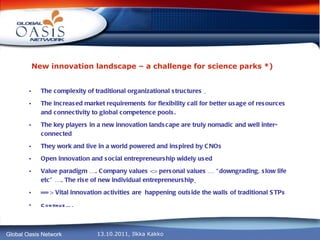 New innovation landscape – a challenge for science parks *)   The complexity of traditional organizational structures  The  increased market requirements for flexibility call for better usage of resources and connectivity to global competence pools. The key players in a new innovation landscape are truly nomadic and well inter-connected They work and live in a world powered and inspired by CNOs Open innovation and social entrepreneurship widely used Value paradigm …. Company values <> personal values … “downgrading, slow life etc” …. The rise of new individual entrepreneurship   == > Vital innovation activities are  happening outside the walls of traditional STPs Continue…. 